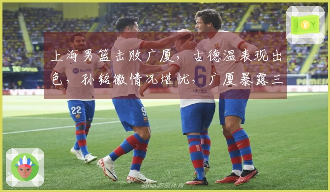 上海男篮击败广厦,古德温表现出色,孙铭徽情况堪忧,广厦暴露三大短板
