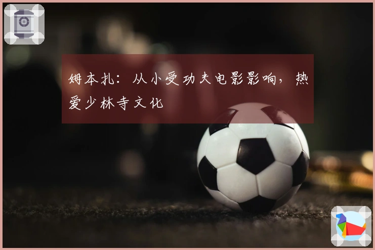 姆本扎:从小受功夫电影影响,热爱少林寺文化